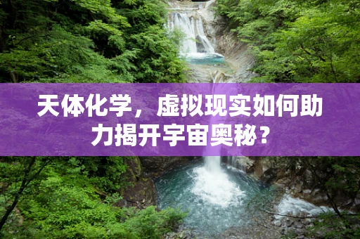 天体化学，虚拟现实如何助力揭开宇宙奥秘？
