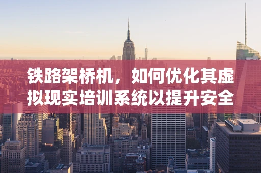 铁路架桥机，如何优化其虚拟现实培训系统以提升安全与效率？