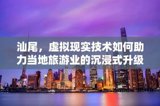 汕尾，虚拟现实技术如何助力当地旅游业的沉浸式升级？