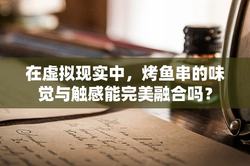 在虚拟现实中，烤鱼串的味觉与触感能完美融合吗？