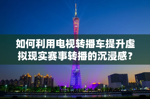 如何利用电视转播车提升虚拟现实赛事转播的沉浸感？