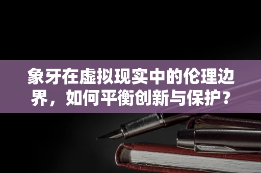 象牙在虚拟现实中的伦理边界，如何平衡创新与保护？