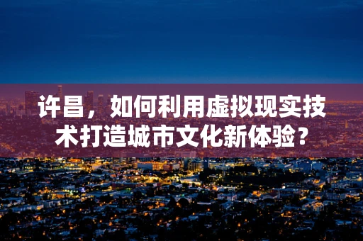 许昌，如何利用虚拟现实技术打造城市文化新体验？