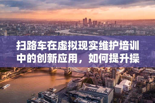 扫路车在虚拟现实维护培训中的创新应用，如何提升操作员技能与安全意识？
