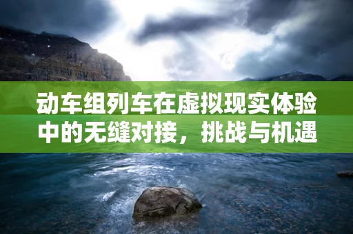 动车组列车在虚拟现实体验中的无缝对接，挑战与机遇
