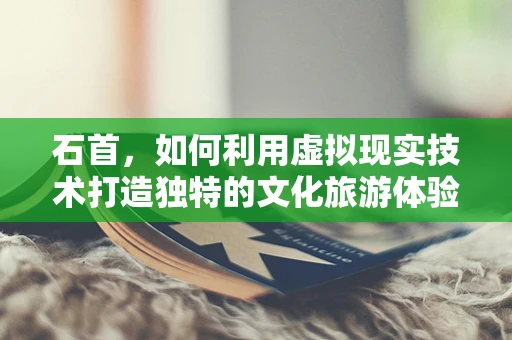 石首，如何利用虚拟现实技术打造独特的文化旅游体验？