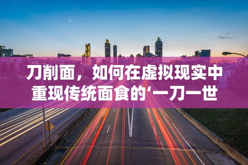 刀削面，如何在虚拟现实中重现传统面食的‘一刀一世界’？