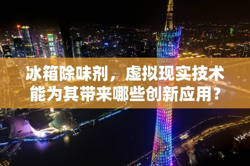 冰箱除味剂，虚拟现实技术能为其带来哪些创新应用？