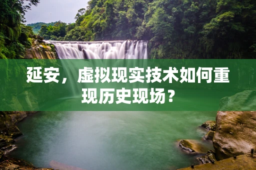 延安，虚拟现实技术如何重现历史现场？