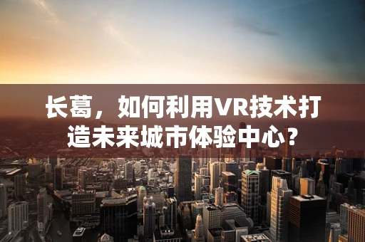 长葛，如何利用VR技术打造未来城市体验中心？