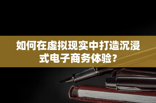 如何在虚拟现实中打造沉浸式电子商务体验？