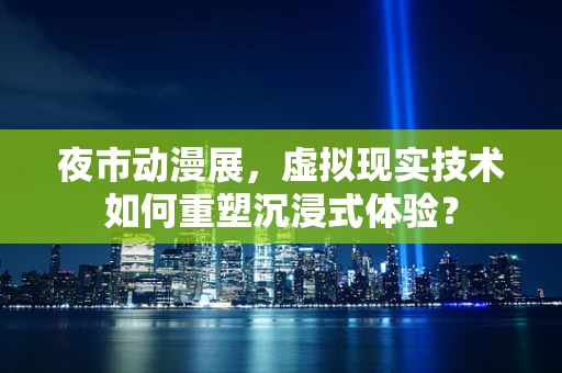 夜市动漫展，虚拟现实技术如何重塑沉浸式体验？