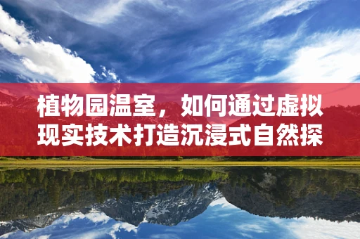 植物园温室，如何通过虚拟现实技术打造沉浸式自然探索体验？