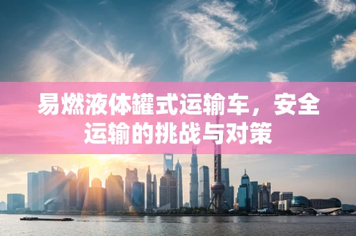 易燃液体罐式运输车，安全运输的挑战与对策