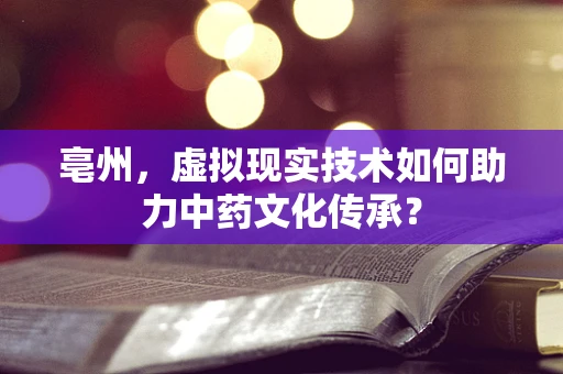 亳州，虚拟现实技术如何助力中药文化传承？