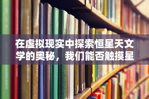 在虚拟现实中探索恒星天文学的奥秘，我们能否触摸星辰？