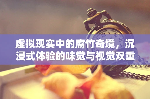 虚拟现实中的腐竹奇境，沉浸式体验的味觉与视觉双重挑战