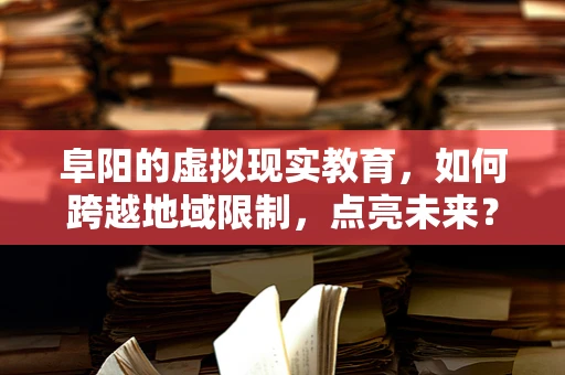 阜阳的虚拟现实教育，如何跨越地域限制，点亮未来？