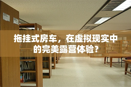 拖挂式房车，在虚拟现实中的完美露营体验？