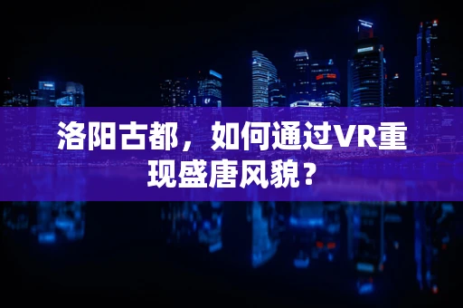 洛阳古都，如何通过VR重现盛唐风貌？