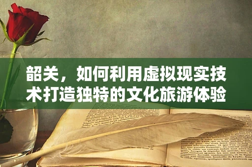 韶关，如何利用虚拟现实技术打造独特的文化旅游体验？