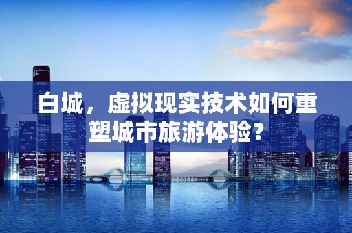 白城，虚拟现实技术如何重塑城市旅游体验？