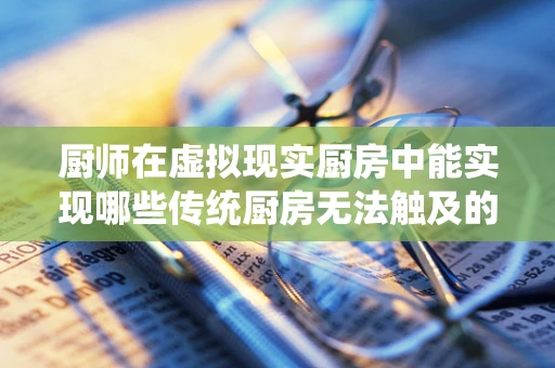 厨师在虚拟现实厨房中能实现哪些传统厨房无法触及的烹饪创新？