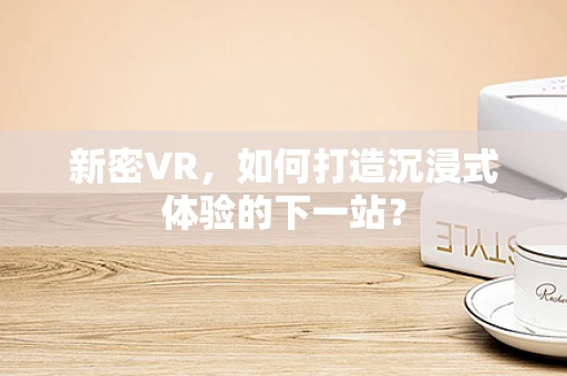 新密VR，如何打造沉浸式体验的下一站？
