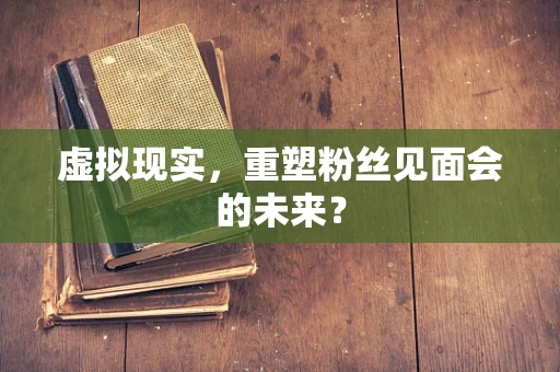 虚拟现实，重塑粉丝见面会的未来？