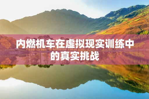 内燃机车在虚拟现实训练中的真实挑战