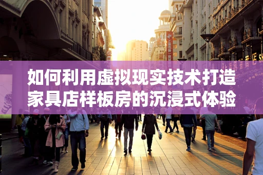 如何利用虚拟现实技术打造家具店样板房的沉浸式体验？