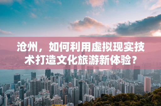 沧州，如何利用虚拟现实技术打造文化旅游新体验？