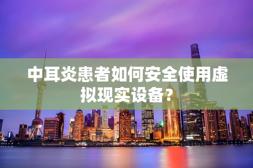 中耳炎患者如何安全使用虚拟现实设备？