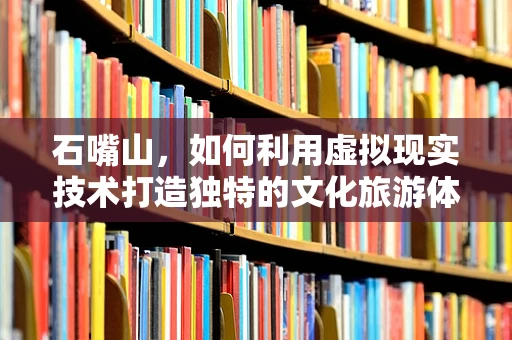 石嘴山，如何利用虚拟现实技术打造独特的文化旅游体验？