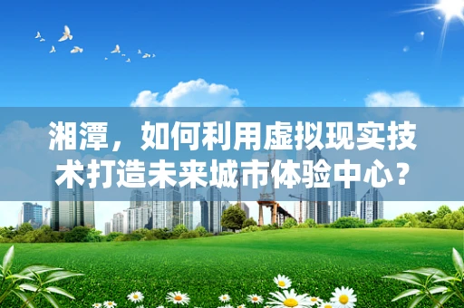 湘潭，如何利用虚拟现实技术打造未来城市体验中心？