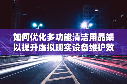 如何优化多功能清洁用品架以提升虚拟现实设备维护效率？