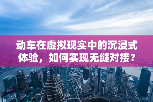 动车在虚拟现实中的沉浸式体验，如何实现无缝对接？