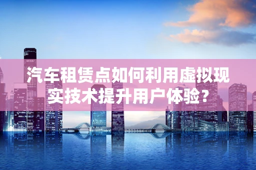 汽车租赁点如何利用虚拟现实技术提升用户体验？