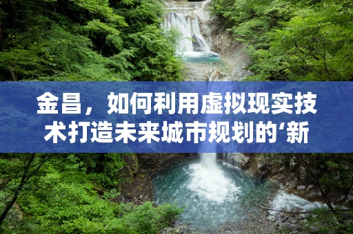 金昌，如何利用虚拟现实技术打造未来城市规划的‘新视界’？