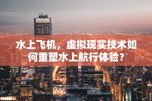 水上飞机，虚拟现实技术如何重塑水上航行体验？
