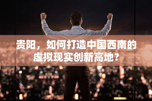 贵阳，如何打造中国西南的虚拟现实创新高地？