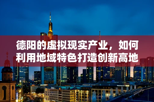 德阳的虚拟现实产业，如何利用地域特色打造创新高地？