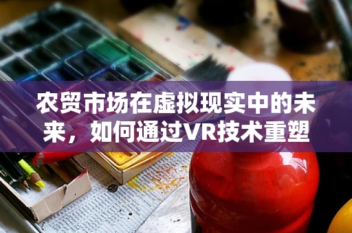农贸市场在虚拟现实中的未来，如何通过VR技术重塑购物体验？