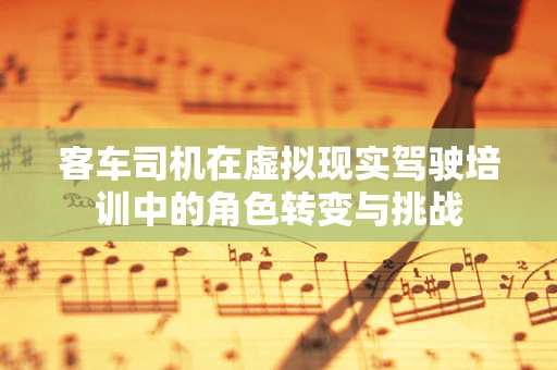 客车司机在虚拟现实驾驶培训中的角色转变与挑战