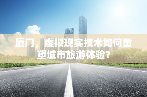 厦门，虚拟现实技术如何重塑城市旅游体验？