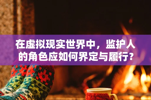 在虚拟现实世界中，监护人的角色应如何界定与履行？
