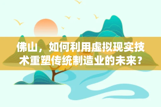 佛山，如何利用虚拟现实技术重塑传统制造业的未来？