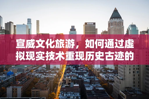 宣威文化旅游，如何通过虚拟现实技术重现历史古迹的魅力？