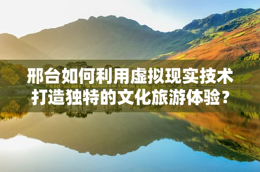 邢台如何利用虚拟现实技术打造独特的文化旅游体验？