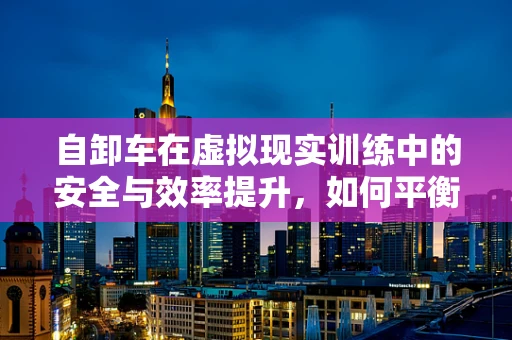 自卸车在虚拟现实训练中的安全与效率提升，如何平衡？